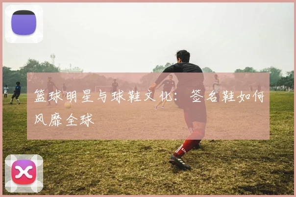篮球明星与球鞋文化：签名鞋如何风靡全球