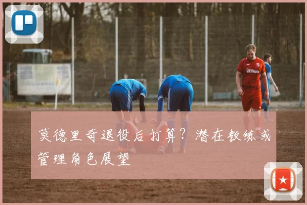 莫德里奇退役后打算？潜在教练或管理角色展望