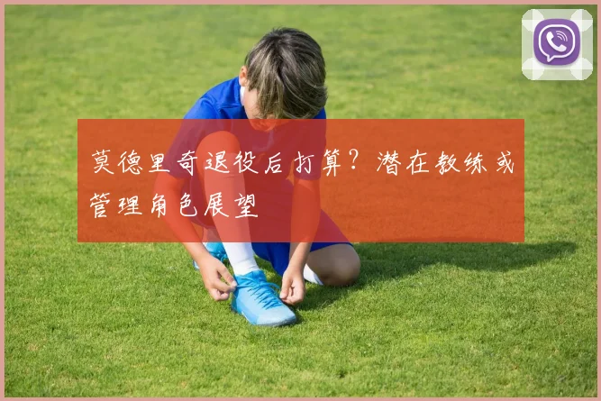 莫德里奇退役后打算?潜在教练或管理角色展望